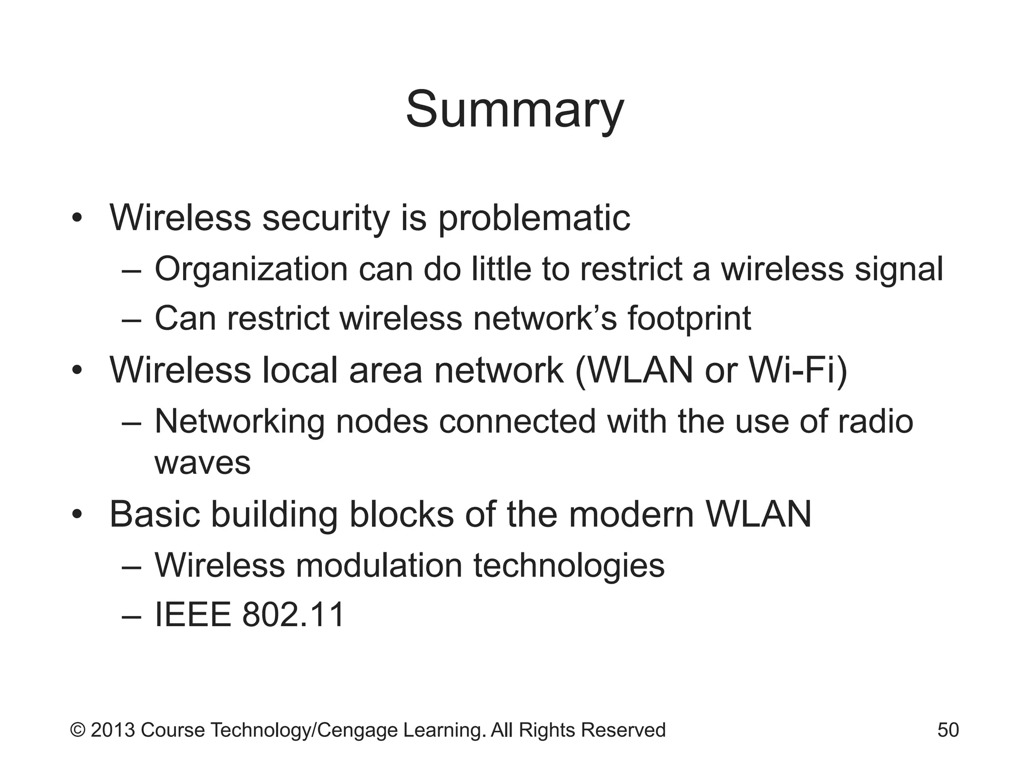 © 2013 Course Technology/Cengage Learning. All Rights Reserved
Summary
• Wireless security is problematic
– Organization can do little to restrict a wireless signal
– Can restrict wireless network’s footprint
• Wireless local area network (WLAN or Wi-Fi)
– Networking nodes connected with the use of radio
waves
• Basic building blocks of the modern WLAN
– Wireless modulation technologies
– IEEE 802.11
50
 