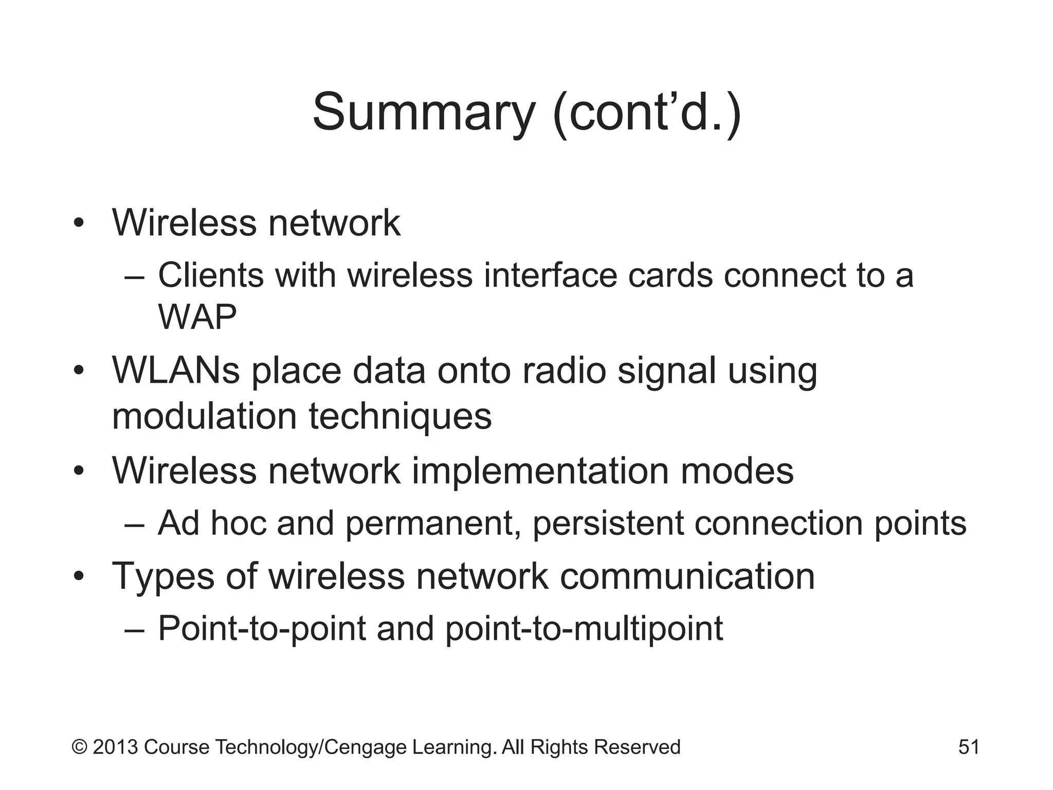 © 2013 Course Technology/Cengage Learning. All Rights Reserved
Summary (cont’d.)
• Wireless network
– Clients with wireless interface cards connect to a
WAP
• WLANs place data onto radio signal using
modulation techniques
• Wireless network implementation modes
– Ad hoc and permanent, persistent connection points
• Types of wireless network communication
– Point-to-point and point-to-multipoint
51
 