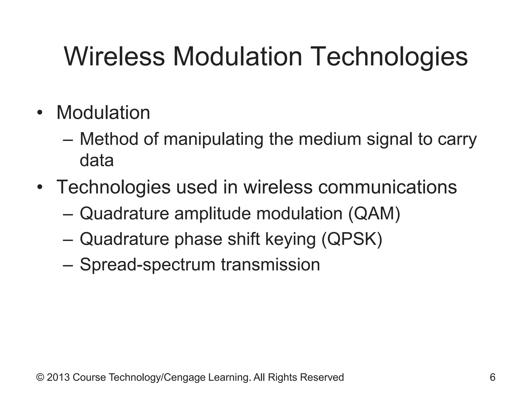 © 2013 Course Technology/Cengage Learning. All Rights Reserved
Wireless Modulation Technologies
• Modulation
– Method of manipulating the medium signal to carry
data
• Technologies used in wireless communications
– Quadrature amplitude modulation (QAM)
– Quadrature phase shift keying (QPSK)
– Spread-spectrum transmission
6
 