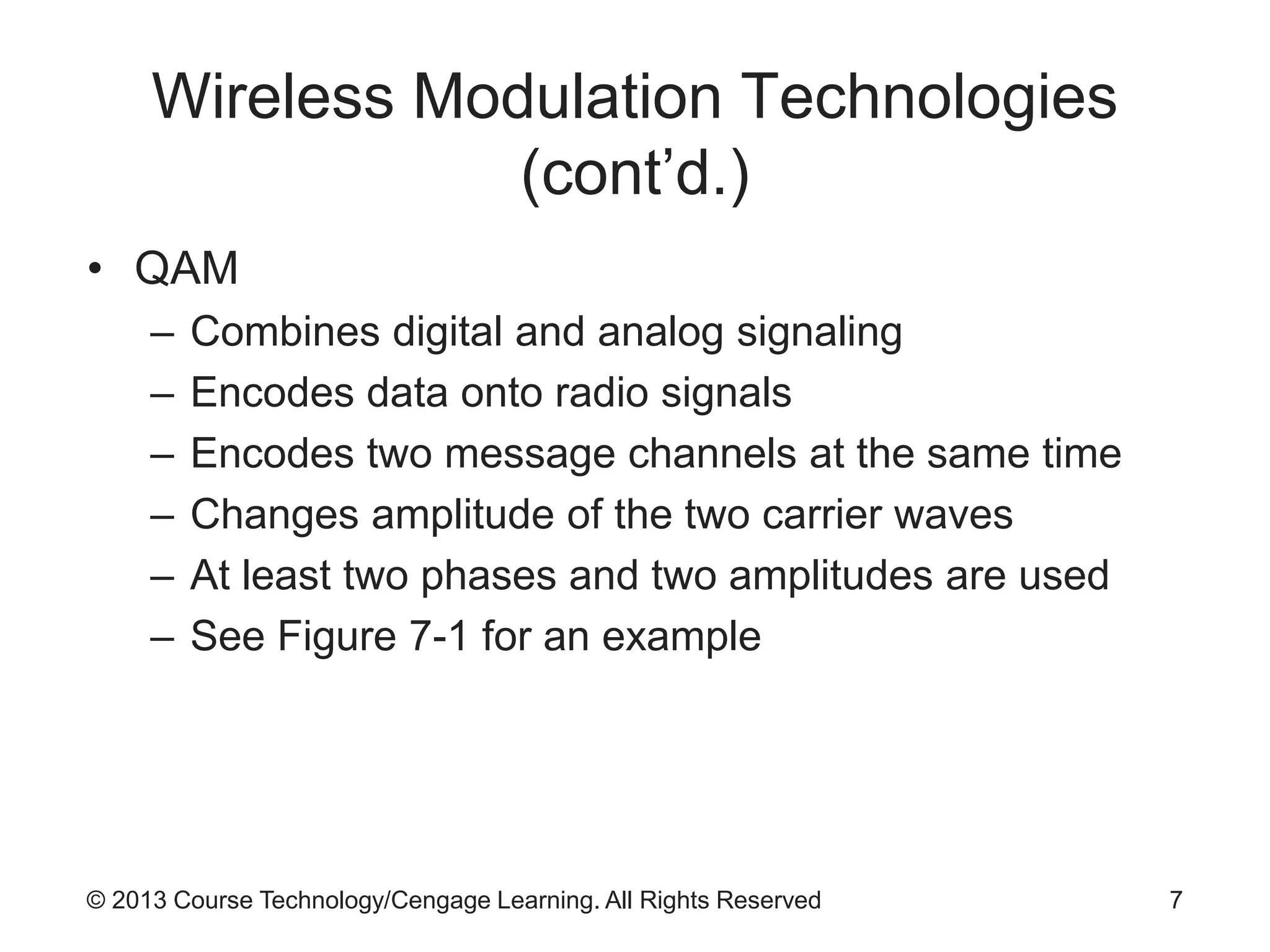 © 2013 Course Technology/Cengage Learning. All Rights Reserved
Wireless Modulation Technologies
(cont’d.)
• QAM
– Combines digital and analog signaling
– Encodes data onto radio signals
– Encodes two message channels at the same time
– Changes amplitude of the two carrier waves
– At least two phases and two amplitudes are used
– See Figure 7-1 for an example
7
 