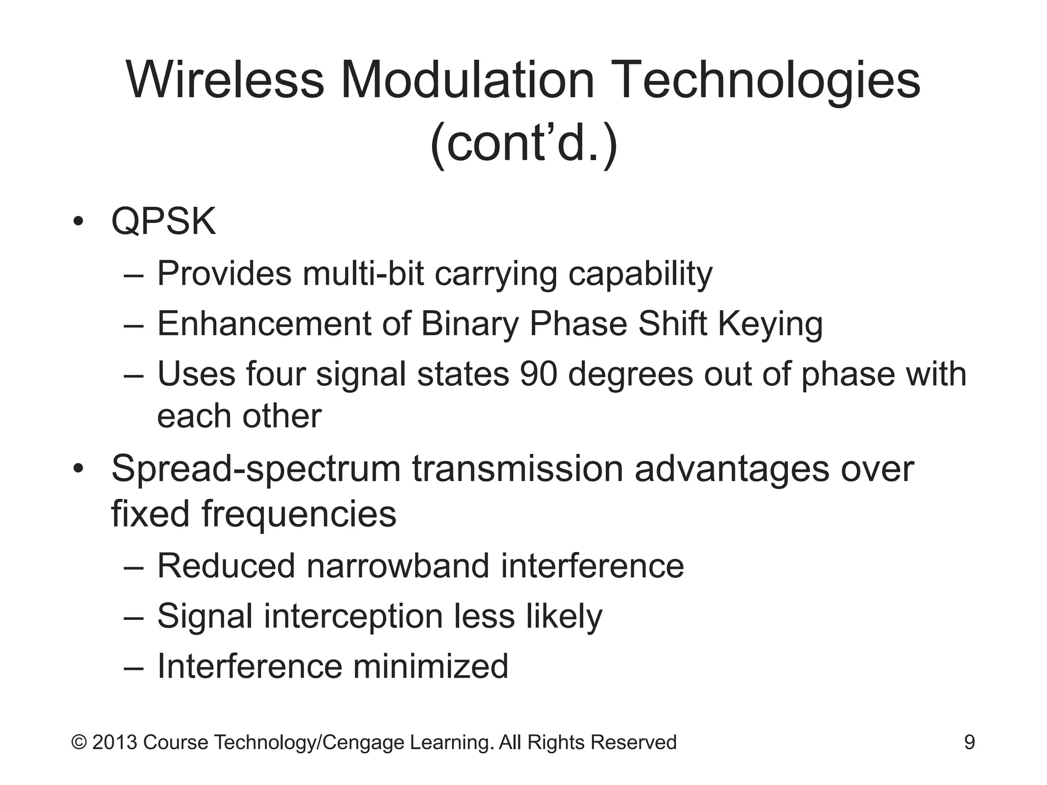 © 2013 Course Technology/Cengage Learning. All Rights Reserved
Wireless Modulation Technologies
(cont’d.)
• QPSK
– Provides multi-bit carrying capability
– Enhancement of Binary Phase Shift Keying
– Uses four signal states 90 degrees out of phase with
each other
• Spread-spectrum transmission advantages over
fixed frequencies
– Reduced narrowband interference
– Signal interception less likely
– Interference minimized
9
 