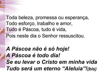 Toda beleza, promessa ou esperança,  Todo esforço, trabalho e amor, Tudo é Páscoa, tudo é vida, Pois neste dia o Senhor ressuscitou.   A Páscoa não é só hoje! A Páscoa é todo dia! Se eu levar o Cristo em minha vida Tudo será um eterno “Aleluia”! (bis) 