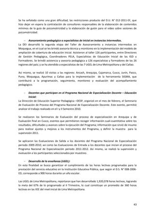 43
Se ha señalado como una gran dificultad, las restricciones producto del D.U. N° 012-2011-EF, que
hizo dejar en espera la contratación de consultores responsables de la elaboración de contenidos
mínimos de la guía de psicomotricidad y la elaboración de guión para el video sobre sesiones de
psicomotricidad.
 Asesoramiento pedagógico a especialistas de inicial en instancias intermedias.
La DEI desarrolló la segunda etapa del Taller de Asesoramiento a instancias intermedias en
Moquegua, en el cual se les brindó asesoría técnica y monitoreo en la implementación del modelo de
ampliación de cobertura de educación inicial. Asistieron al taller 126 participantes, entre Directores
de Gestión Pedagógica, Coordinadores PELA, Especialistas de Educación Inicial de las IGD y
Formadores. Se brindó asistencia y asesoría pedagógica a 126 especialistas y formadores de las 26
regiones del país; y se ha atendido a especialistas de las 7 UGEL de Lima Metropolitana y del Callao.
Así mismo, se realizó 10 visitas a las regiones: Ancash, Arequipa, Cajamarca, Cusco, Junín, Pasco,
Puno, Moquegua, Apurímac y Callao para la implementación de la herramienta SIGMA, que
contribuirá a la programación, seguimiento, monitoreo y evaluación del acompañamiento
pedagógico.
 Docentes que participan en el Programa Nacional de Especialización Docente – Educación
Inicial:
La Dirección de Educación Superior Pedagógica –DESP, organizó en el mes de febrero, el Seminario
de Evaluación de Proceso del Programa Nacional de Especialización Docente. Este evento, permitió
analizar el trabajo realizado en el I y II Semestre 2010.
Se realizaron los Seminarios de Evaluación del proceso de especialización en Arequipa y de
Evaluación final en Cusco, eventos que permitieron recoger información cuali-cuantitativa sobre los
resultados, dificultades y avances sobre la ejecución del Programa; información que sirvió de insumo
para realizar ajustes y mejoras a los instrumentos del Programa, y definir la muestra para la
supervisión 2011.
Se aplicaron las Evaluaciones de Salida a los docentes del Programa Nacional de Especialización
periodo 2009-2010; así como las Evaluaciones de Entrada a los docentes que inician el proceso del
Programa Nacional de Especialización periodo 2011-2012. Así mismo, se realizó la supervisión y
evaluación a los participantes seleccionados por muestreo.
 Desarrollo de la enseñanza (UGEL):
En esta finalidad se busca garantizar el cumplimiento de las horas lectivas programadas para la
prestación del servicio educativo en la Institución Educativa Pública, que según el D.S. N° 008-2006-
ED, corresponde a 900 horas durante un año escolar.
Las UGEL de Lima Metropolitana, reportaron que han desarrollado 1,920,078 horas lectivas, logrando
la meta del 67% de lo programado al II Trimestre, lo cual constituye un promedio de 360 horas
lectivas en las IIEE del nivel inicial de Lima Metropolitana.
 