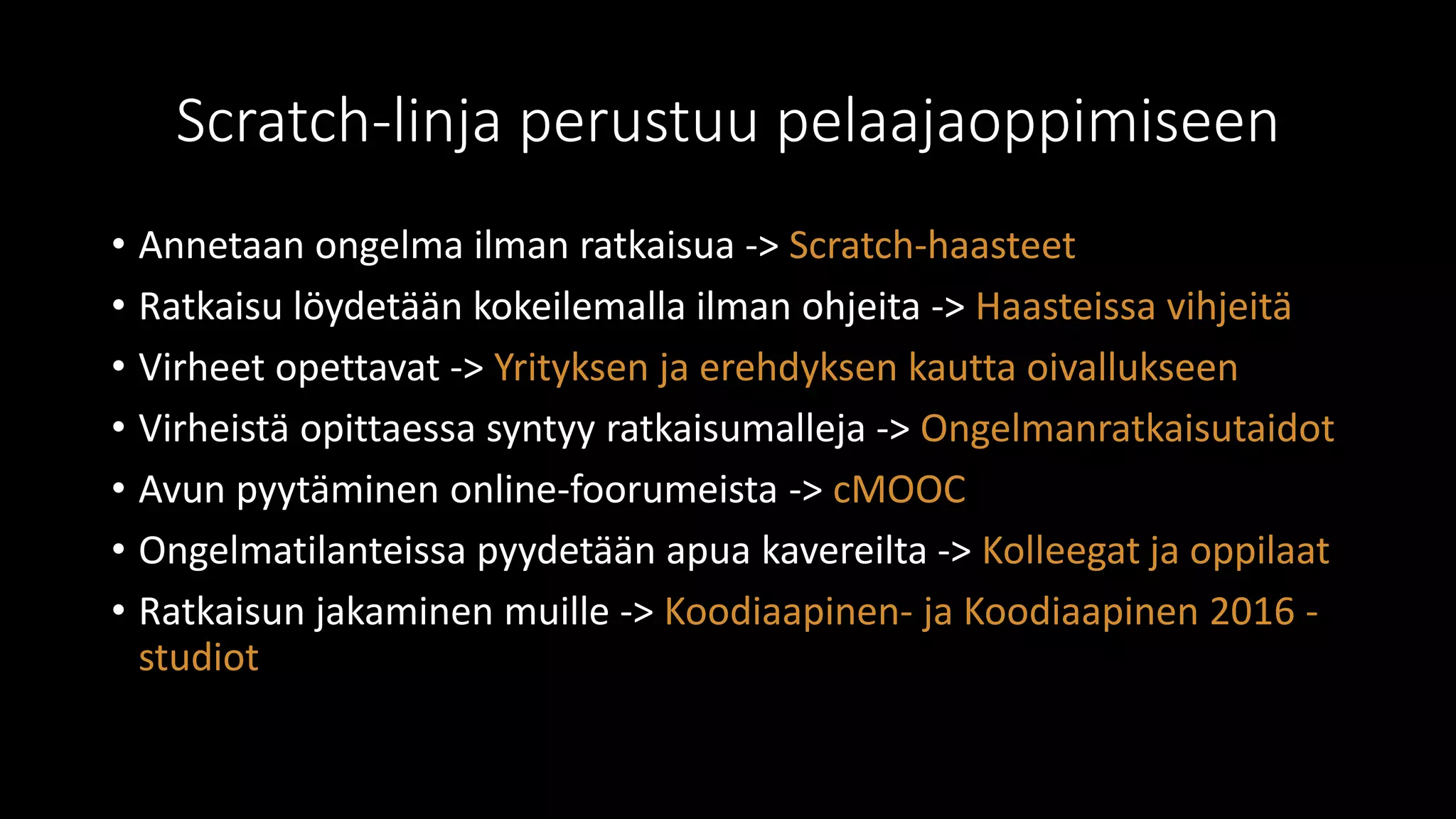 Scratch-linja perustuu pelaajaoppimiseen
• Annetaan ongelma ilman ratkaisua -> Scratch-haasteet
• Ratkaisu löydetään kokeilemalla ilman ohjeita -> Haasteissa vihjeitä
• Virheet opettavat -> Yrityksen ja erehdyksen kautta oivallukseen
• Virheistä opittaessa syntyy ratkaisumalleja -> Ongelmanratkaisutaidot
• Avun pyytäminen online-foorumeista -> cMOOC
• Ongelmatilanteissa pyydetään apua kavereilta -> Kolleegat ja oppilaat
• Ratkaisun jakaminen muille -> Koodiaapinen- ja Koodiaapinen 2016 -
studiot
 