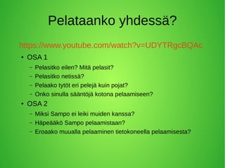 Pelataanko yhdessä?
https://www.youtube.com/watch?v=UDYTRgcBQAc
● OSA 1
– Pelasitko eilen? Mitä pelasit?
– Pelasitko netissä?
– Pelaako tytöt eri pelejä kuin pojat?
– Onko sinulla sääntöjä kotona pelaamiseen?
● OSA 2
– Miksi Sampo ei leiki muiden kanssa?
– Häpeääkö Sampo pelaamistaan?
– Eroaako muualla pelaaminen tietokoneella pelaamisesta?
 