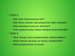 ● OSA 3
– Mitä Äidin tekstiviestissä luki?
– Mitä Mirtsu tarkoitti että pelaaminen lähti sorkasta?
– Mitä tarkoittaa koukussa oleminen?
– Onko pelaamisesta haittaa Sampon koulunkännille?
● OSA 4
– Miksi Sampo kertoi pelaamisesta vanhemmilleen?
– Mistä netissä olevasta voi kertoa vanhemmille?
– Mikä pelaamisessa on kivaa?
 