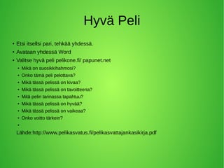 Hyvä Peli
● Etsi itsellsi pari, tehkää yhdessä.
● Avataan yhdessä Word
● Valitse hyvä peli pelikone.fi/ papunet.net
● Mikä on suosikkihahmosi?
● Onko tämä peli pelottava?
● Mikä tässä pelissä on kivaa?
● Mikä tässä pelissä on tavoitteena?
● Mitä pelin tarinassa tapahtuu?
● Mikä tässä pelissä on hyvää?
● Mikä tässä pelissä on vaikeaa?
● Onko voitto tärkein?
●
Lähde:http://www.pelikasvatus.fi/pelikasvattajankasikirja.pdf
 