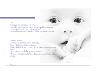  Pai! Abençoe meus amigos, parentes  e aqueles com os quais me preocupo profundamente  e que estão lendo esta oração agora.  Mostre-lhes uma nova revelação de seu amor e poder.    Espírito Santo!  Ministre seu espírito neste momento. Onde há dor, dê paz e piedade.  Onde há dúvida, libere uma confiança renovada com sua graça.  Onde há necessidade, que seja suprida.   Abençoe seus lares, famílias, finanças, suas idas e suas vindas.   Amém. 