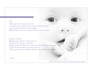   Pai! Abençoe meus amigos, parentes  e aqueles com os quais me preocupo profundamente  e que estão lendo esta oração agora.  Mostre-lhes uma nova revelação de seu amor e poder.    Espírito Santo!  Ministre seu espírito neste momento. Onde há dor, dê paz e piedade.  Onde há dúvida, libere uma confiança renovada com sua graça.  Onde há necessidade, que seja suprida.   Abençoe seus lares, famílias, finanças, suas idas e suas vindas.   Amém. São José dos Campos, 06 de Junho de 2008. 