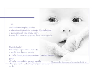   Pai! Abençoe meus amigos, parentes  e aqueles com os quais me preocupo profundamente  e que estão lendo esta oração agora.  Mostre-lhes uma nova revelação de seu amor e poder.    Espírito Santo!  Ministre seu espírito neste momento. Onde há dor, dê paz e piedade.  Onde há dúvida, libere uma confiança renovada com sua graça.  Onde há necessidade, que seja suprida.   Abençoe seus lares, famílias, finanças, suas idas e suas vindas.   Amém. São José dos Campos, 06 de Junho de 2008. 