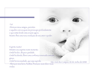   Pai! Abençoe meus amigos, parentes  e aqueles com os quais me preocupo profundamente  e que estão lendo esta oração agora.  Mostre-lhes uma nova revelação de seu amor e poder.    Espírito Santo!  Ministre seu espírito neste momento. Onde há dor, dê paz e piedade.  Onde há dúvida, libere uma confiança renovada com sua graça.  Onde há necessidade, que seja suprida.   Abençoe seus lares, famílias, finanças, suas idas e suas vindas.   Amém. São José dos Campos, 06 de Junho de 2008. 