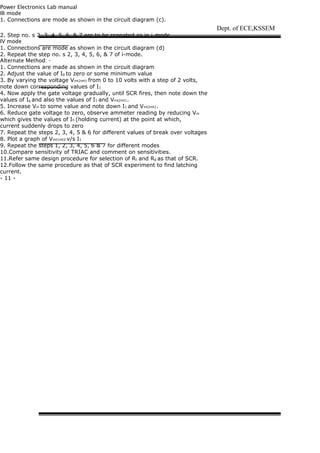 Power Electronics Lab manual
III mode
1. Connections are mode as shown in the circuit diagram (c).
2. Step no. s 2, 3, 4, 5, 6, & 7 are to be repeated as in i-mode.
IV mode
1. Connections are mode as shown in the circuit diagram (d)
2. Repeat the step no. s 2, 3, 4, 5, 6, & 7 of i-mode.
Alternate Method: -
1. Connections are made as shown in the circuit diagram
2. Adjust the value of Ig to zero or some minimum value
3. By varying the voltage Vmt2mt1 from 0 to 10 volts with a step of 2 volts,
note down corresponding values of I1
4. Now apply the gate voltage gradually, until SCR fires, then note down the
values of Ig and also the values of I1 and Vmt2mt1.
5. Increase Vm to some value and note down I1 and Vmt2mt1.
6. Reduce gate voltage to zero, observe ammeter reading by reducing Vm
which gives the values of Ih (holding current) at the point at which,
current suddenly drops to zero
7. Repeat the steps 2, 3, 4, 5 & 6 for different values of break over voltages
8. Plot a graph of Vmt1mt2 v/s I1
9. Repeat the steps 1, 2, 3, 4, 5, 6 & 7 for different modes
10.Compare sensitivity of TRIAC and comment on sensitivities.
11.Refer same design procedure for selection of RL and Rg as that of SCR.
12.Follow the same procedure as that of SCR experiment to find latching
current.
- 11 -
Dept. of ECE,KSSEM
 
