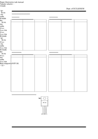Power Electronics Lab manual
Tabular column: -
I-mode
ig=
Sl.no
ma
volts
II-mode
Ig=
Sl.no
ma
volts
VTRIAC
ITRIAC ma
VTRIAC
ITRIAC ma
III-mode
ig=
Sl.no
VTRIAC
ma
volts
ITRIAC ma
IV-mode
Ig=
Sl.no
VTRIAC
ma
volts
ITRIAC ma
Base diagram of BT136:
- 12 -
Dept. of ECE,KSSEM
 