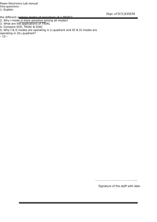 Power Electronics Lab manual
Viva questions: -
1. Explain
the different working modes of operations of a TRIAC?
2. Why i-mode is more sensitive among all modes?
3. What are the applications of TRIAC
4. Compare SCR, TRIAC & DIAC
5. Why I & II modes are operating in Ist quadrant and III & IV modes are
operating in IIIrd quadrant?
- 13 -
Dept. of ECE,KSSEM
………………………….……………………..
Signature of the staff with date
 