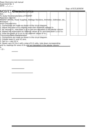 Power Electronics Lab manual
Experiment No: 3
DATE: __/__/____
MOSFET Characteristics
Aim: -
To study the characteristics of MOSFET
Apparatus required: -
MOSFET-IRF740, Power Supplies, Wattage Resistors, Ammeter, Voltmeter, etc.,
Procedure: -
Drain Characteristics
1. Connections are made as shown in the circuit diagram.
2. Adjust the value of VGS slightly more than threshold voltage Vth
3. By varying V1, note down ID & VDS and are tabulated in the tabular column
4. Repeat the experiment for different values of VGS and note down ID v/s VDS
5. Draw the graph of ID v/s VDS for different values of VGS.
Transconductance Characteristics
1. Connections are made as shown in the circuit diagram.
2. Initially keep V1 and V2 zero.
3. Set VDS = say 0.6 V
4. Slowly vary V2 (VGE) with a step of 0.5 volts, note down corresponding
and VDS readings for every 0.5v and are tabulated in the tabular column
ID
- 15 -
Dept. of ECE,KSSEM
 