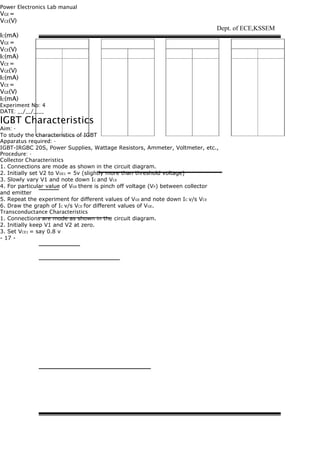 Power Electronics Lab manual
VGE =
VCE(V)
IC(mA)
VGE =
VCE(V)
IC(mA)
VCE =
VGE(V)
IC(mA)
VCE =
VGE(V)
IC(mA)
Experiment No: 4
DATE: __/__/____
IGBT Characteristics
Aim: -
To study the characteristics of IGBT
Apparatus required: -
IGBT-IRGBC 20S, Power Supplies, Wattage Resistors, Ammeter, Voltmeter, etc.,
Procedure: -
Collector Characteristics
1. Connections are mode as shown in the circuit diagram.
2. Initially set V2 to VGE1 = 5v (slightly more than threshold voltage)
3. Slowly vary V1 and note down IC and VCE
4. For particular value of VGE there is pinch off voltage (VP) between collector
and emitter
5. Repeat the experiment for different values of VGE and note down IC v/s VCE
6. Draw the graph of IC v/s VCE for different values of VGE.
Transconductance Characteristics
1. Connections are mode as shown in the circuit diagram.
2. Initially keep V1 and V2 at zero.
3. Set VCE1 = say 0.8 v
- 17 -
Dept. of ECE,KSSEM
 