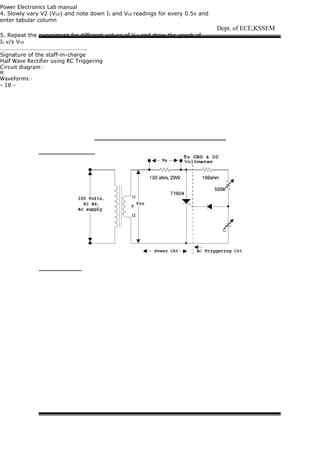 Power Electronics Lab manual
4. Slowly vary V2 (VGE) and note down IC and VGE readings for every 0.5v and
enter tabular column
5. Repeat the experiment for different values of VCE and draw the graph of
IC v/s VGE
…………………..……………………………..
Signature of the staff-in-charge
Half Wave Rectifier using RC Triggering
Circuit diagram:-
R
Waveforms:-
- 18 -
Dept. of ECE,KSSEM
 