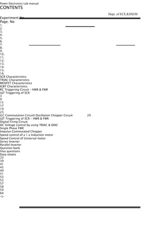 Power Electronics Lab manual
CONTENTS
Experiment No
Page. No
1.
2.
3.
4.
5.
6.
7.
8.
9.
10.
11.
12.
13.
14.
15.
16.
SCR Characteristics
TRIAC Characteristics
MOSFET Characteristics
IGBT Characteristics
RC Triggering Circuit – HWR & FWR
UJT Triggering of SCR
3
9
15
17
19
23
(LC Commutation Circuit) Oscillation Chopper Circuit 29
UJT Triggering of SCR – HWR & FWR
Digital Firing Circuit
AC Voltage control by using TRIAC & DIAC
Single Phase FWR
Impulse Commutated Chopper
Speed control of a 1 φ Induction motor
Speed Control of Universal motor
Series Inverter
Parallel Inverter
Question bank
Viva questions
Data sheets
33
39
41
45
49
51
53
55
57
58
59
64
-1-
Dept. of ECE,KSSEM
 