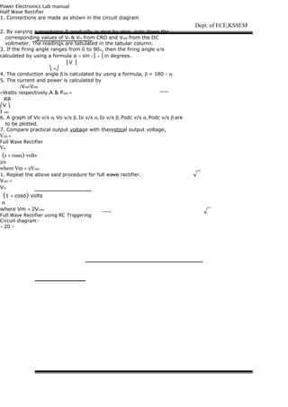 Power Electronics Lab manual
Half Wave Rectifier
1. Connections are made as shown in the circuit diagram
2. By varying a resistance R gradually in step by step, note down the
corresponding values of Vn & Vm from CRO and Vodc from the DC
voltmeter. The readings are tabulated in the tabular column.
3. If the firing angle ranges from 0 to 90O, then the firing angle α is
calculated by using a formula α = sin-1 ⎜ n ⎟ in degrees.
⎜V ⎟
⎝ m⎠
4. The conduction angle β is calculated by using a formula, β = 180 - α.
5. The current and power is calculated by
2VodcVodc
=Watts respectively.A & Podc =
RR
⎛V ⎞
I odc
6. A graph of Vo v/s α, Vo v/s β, Io v/s α, Io v/s β, Podc v/s α, Podc v/s β are
to be plotted.
7. Compare practical output voltage with theoretical output voltage,
Voth =
Full Wave Rectifier
Vm
(1 + cosα) volts
2π
where Vm = 2Vrms
1. Repeat the above said procedure for full wave rectifier.
Voth =
Vm
(1 + cosα) volts
π
where Vm = 2Vrms
Full Wave Rectifier using RC Triggering
Circuit diagram:-
- 20 -
Dept. of ECE,KSSEM
 