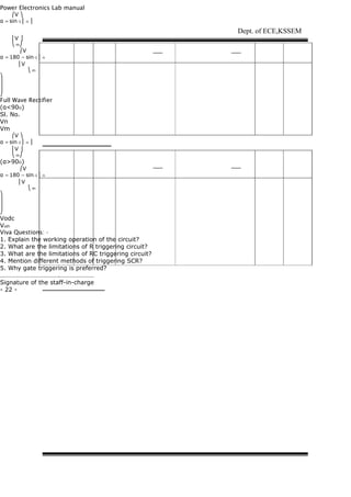 Power Electronics Lab manual
⎛V ⎞
α = sin-1 ⎜ n ⎟
⎜V ⎟
⎝ m⎠
⎛V
α = 180 − sin-1 ⎜ n
⎜V
⎝ m
⎞
⎟
⎟
⎠
Full Wave Rectifier
(α<90O)
Sl. No.
Vn
Vm
⎛V ⎞
α = sin-1 ⎜ n ⎟
⎜V ⎟
⎝ m⎠
(α>90O)
⎛V
α = 180 − sin-1 ⎜ n
⎜V
⎝ m
⎞
⎟
⎟
⎠
Vodc
Voth
Viva Questions: -
1. Explain the working operation of the circuit?
2. What are the limitations of R triggering circuit?
3. What are the limitations of RC triggering circuit?
4. Mention different methods of triggering SCR?
5. Why gate triggering is preferred?
……………………………….…………………
Signature of the staff-in-charge
- 22 -
Dept. of ECE,KSSEM
 