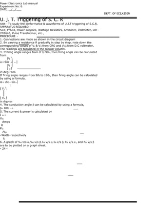 Power Electronics Lab manual
Experiment No: 6
DATE: __/__/____
U. J. T. Triggering of S. C. R
AIM: - To study the performance & waveforms of U.J.T triggering of S.C.R.
APPARATUS REQUIRED: -
SCR-TY604, Power supplies, Wattage Resistors, Ammeter, Voltmeter, UJT-
2N2646, Pulse Transformer, etc.,
PROCEDURE: -
1. Connections are mode as shown in the circuit diagram
2. By varying a resistance R gradually in step by step, note down the
corresponding values of Vn & Vm from CRO and VOdc from D.C voltmeter.
The readings are tabulated in the tabular column.
3. If firing angle ranges from 0 to 900, then firing angle can be calculated
from
⎛V ⎞
α = Sin −1 ⎜ n ⎟
⎜V ⎟
⎝ m⎠
in deg rees
If firing angle ranges from 900 to 1800, then firing angle can be calculated
by using a formula,
α = 180− Sin−1 ⎜
⎜
⎛ Vn ⎞
⎟
⎟
⎝ Vm ⎠
in degrees
4. The conduction angle β can be calculated by using a formula,
β= 180 - α
5. The current & power is calculated by
I dc =
Vdc
Amps
R
Pdc
2Vdc
=Watts respectively
R
6. A graph of Vdc v/s α, Vdc v/s β, Idc v/s α, Idc v/s β, Pdc v/s α , and Pdc v/s β
are to be plotted on a graph sheet.
- 24 -
DEPT. OF ECE,KSSEM
 