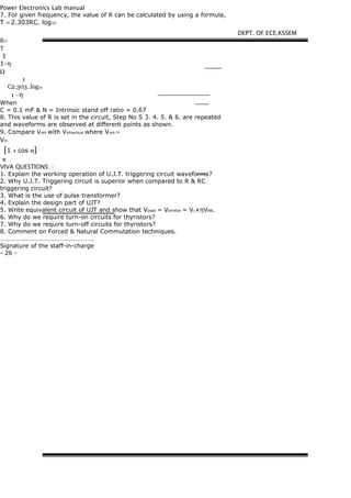 Power Electronics Lab manual
7. For given frequency, the value of R can be calculated by using a formula,
T = 2.303RC. log10
R=
T
1
1−η
Ω
1
C2.303 .log10
1 −η
When
C = 0.1 mF & N = Intrinsic stand off ratio = 0.67
8. This value of R is set in the circuit, Step No S 3. 4. 5. & 6. are repeated
and waveforms are observed at different points as shown.
9. Compare Voth with VoPractical where Voth =
Vm
[1 + cos α]
π
VIVA QUESTIONS: -
1. Explain the working operation of U.J.T. triggering circuit waveforms?
2. Why U.J.T. Triggering circuit is superior when compared to R & RC
triggering circuit?
3. What is the use of pulse transformer?
4. Explain the design part of UJT?
5. Write equivalent circuit of UJT and show that Vpeak = Vemitter = Vγ+ηVBB.
6. Why do we require turn-on circuits for thyristors?
7. Why do we require turn-off circuits for thyristors?
8. Comment on Forced & Natural Commutation techniques.
………………………………………………….
Signature of the staff-in-charge
- 26 -
DEPT. OF ECE,KSSEM
 