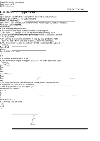 Power Electronics Lab manual
Experiment No: 7
DATE: __/__/____
Oscillation Chopper Circuit
AIM: -
a) To convert variable D.C. voltage from a fixed D.C. input voltage.
b) Plot a graph of VDCOUT v/s Duty cycle (K)
APPARATUS REQUIRED: -
SCR-TY604, UJT-242646, Pulse Transformer, Power supplies, Wattage resistor,
Ammeter, Voltmeter, etc.,
PROCEDURE: -
A. Variable Frequency Operation
1. Connections are mode as shown in the circuit diagram.
2. The input D.C. voltage VDC is set as convenient value say 20 V
3. Select proper values of L, for a given duty cycle C is calculated so that
TON is constant.
4. By varying the variable resistor R1 in step-by-step gradually, note
down TON and T from CRO and VO or VDCout from D.C voltmeter.
5. The theoretical Ton and theoretical T are to be calculated by using a
formula.
TONth = Π LC
Where
Tth = 2.303R 1C 1 . log10
1
1−η
η = Intrinsic stand off ratio = 0.67
6. The theoretical output voltage VO or VDCOUT-th are to be calculated using
formula,
VOth = VDCout th =
TONth
Tth
×VDC
VOCRO = VDCoutCRO =
TONCRO
TCRO
×VDC
7. All observations and calculations are tabulated in a tabular column.
8. Compare Voth, VoCRO & VO d.c.voltmeter
9. Plot a graph of Vodc v/s duty cycle (k)
Turn-off Circuit Design: -
Ipeak = V
Toff =
C
L
Where Ipeak = 2I O
Toff = Device turn off time
- 30 -
π LC
2
DEPT. OF ECE,KSSEM
 