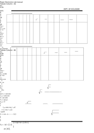 Power Electronics Lab manual
Tabular Column:- (A)
VDC
Sl.No
Volts
R1
Ω
C1
µΦ
L
H
C
µΦ
TONth =
Π LC
Tth = 2.303
RC. log10
1
1−η
TONCRO
TCRO
VOth =
TON th
Tth
×VDC
VOCRO =
TON CRO
TCRO
×VDC
VO
D.C.Voltmeter
Tabular Column:- (B)
VDC
Sl.No
Volts
R1
Ω
C1
µΦ
L
H
C
µΦ
TONth =
Π LC
Tth = 2.303
RC. log10
1
1−η
Duty cycle
T
K = ON
T
VO =
TON
    ×VDC
 T
Let I O = 100 mA
I peak = 200 mA
V = 20 volts
T off = 50 µ s
I peak = V
C
L
       I peak 200 ×10 /− 3 cC
== { ×10 /− 4 }1
L20Vl
C = 1 ×10 - 4 L − − − − (1 )
(
)
⎛ 2 ×50 ×10 −6⎛ 2Toff ⎞
Toff =∴ LC = ⎜⎟ =⎜
⎜
2π ⎠π⎝⎝
DEPT. OF ECE,KSSEM
 