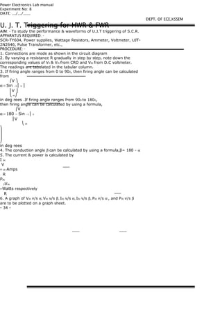 Power Electronics Lab manual
Experiment No: 8
DATE: __/__/____
U. J. T. Triggering for HWR & FWR
AIM: - To study the performance & waveforms of U.J.T triggering of S.C.R.
APPARATUS REQUIRED: -
SCR-TY604, Power supplies, Wattage Resistors, Ammeter, Voltmeter, UJT-
2N2646, Pulse Transformer, etc.,
PROCEDURE: -
1. Connections are mode as shown in the circuit diagram
2. By varying a resistance R gradually in step by step, note down the
corresponding values of Vn & Vm from CRO and Vdc from D.C voltmeter.
The readings are tabulated in the tabular column.
3. If firing angle ranges from 0 to 900, then firing angle can be calculated
from
⎛V ⎞
α = Sin −1 ⎜ n ⎟
⎜V ⎟
⎝ m⎠
in deg rees .If firing angle ranges from 900 to 1800,
then firing angle can be calculated by using a formula,
⎛V
α = 180 − Sin −1 ⎜ n
⎜V
⎝ m
⎞
⎟
⎟
⎠
in deg rees
4. The conduction angle β can be calculated by using a formula,β= 180 - α
5. The current & power is calculated by
I dc
V
= dc Amps
R
Pdc
2Vdc
=Watts respectively
R
6. A graph of Vdc v/s α, Vdc v/s β, Idc v/s α, Idc v/s β, Pdc v/s α , and Pdc v/s β
are to be plotted on a graph sheet.
- 34 -
DEPT. OF ECE,KSSEM
 