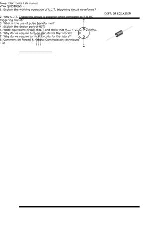 Power Electronics Lab manual
VIVA QUESTIONS: -
1. Explain the working operation of U.J.T. triggering circuit waveforms?
2. Why U.J.T. Triggering circuit is superior when compared to R & RC
triggering circuit?
3. What is the use of pulse transformer?
4. Explain the design part of UJT?
5. Write equivalent circuit of UJT and show that Vpeak = Vemitter = Vγ+ηVBB.
6. Why do we require turn-on circuits for thyristors?
7. Why do we require turn-off circuits for thyristors?
8. Comment on Forced & Natural Commutation techniques.
- 38 -
DEPT. OF ECE,KSSEM
 