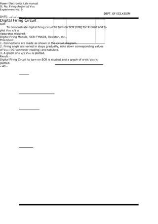 Power Electronics Lab manual
Sl. No. Firing Angle ( ) Vα ODC
Experiment No: 9
DATE: __/__/____
Digital Firing Circuit
Aim: -
To demonstrate digital firing circuit to turn on SCR (HW) for R-Load and to
plot VODC v/s α.
Apparatus required: -
Digital Firing Module, SCR-TYN604, Resistor, etc.,
Procedure: -
1. Connections are made as shown in the circuit diagram.
2. Firing angle α is varied in steps gradually, note down corresponding values
of VODC (DC voltmeter reading) and tabulate.
3. A graph of α v/s VODC is plotted.
Result: -
Digital Firing Circuit to turn on SCR is studied and a graph of α v/s VODC is
plotted.
- 40 -
DEPT. OF ECE,KSSEM
 