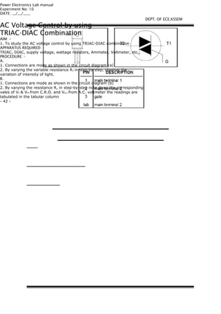 Power Electronics Lab manual
Experiment No: 10
DATE: __/__/____
AC Voltage Control by using
TRIAC-DIAC Combination
AIM: -
1. To study the AC voltage control by using TRIAC-DIAC combination
APPARATUS REQUIRED: -
TRIAC, DIAC, supply voltage, wattage resistors, Ammeter, Voltmeter, etc,.
PROCEDURE: -
A.
1. Connections are mode as shown in the circuit diagram (a)
2. By varying the variable resistance R1 in step by step, observe the
variation of intensity of light.
B.
1. Connections are mode as shown in the circuit diagram (b)
2. By varying the resistance R, in step-by-step note down the corresponding
vales of Vn & Vm from C.R.O. and Va.c from A.C. voltmeter the readings are
tabulated in the tabular column
- 42 -
DEPT. OF ECE,KSSEM
 