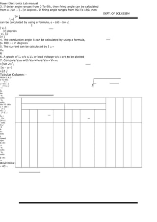 Power Electronics Lab manual
3. If delay angle ranges from 0 To 900, then firing angle can be calculated
from α = Sin − 1 ⎜ n ⎟ in degrees . If firing angle ranges from 900 To 1800 then
⎜V ⎟
⎝ m⎠
can be calculated by using a formula, α = 180 − Sin−1 ⎜
⎜
⎛ Vn ⎞
⎟ in degrees
Vm ⎟⎝⎠
⎛V ⎞
4. The conduction angle B can be calculated by using a formula,
β= 180 - α in degrees
5. The current can be calculated by I ac =
Vac
R
6. A graph of Iac v/s α, Vac or load voltage v/s α are to be plotted
7. Compare Voeter with Voth where Voth = Vin rms
1⎛sin 2α ⎞
⎜π − α +⎟
π⎝2 ⎠
Tabular Column: -
FROM C.R.O
0 TO 900
V ⎞
α = Sin ⎜ n ⎟
⎜V ⎟⎝ m⎠
−1 ⎛
ο
Sl.
No
Vn
volts
Vm
volts
900 TO 1800
L = 180 -
⎛V ⎞
Sin ⎜ n ⎟
⎜V ⎟⎝ m⎠
−1
Idc =
VDC
(Vload)
volts
Vdc/
R
A
Vin
Volt
s
Speed
rpm
β=180−
α
Vn
volts
Vm
volts
ο
β=180−
α
Waveforms:-
- 43 -
DEPT. OF ECE,KSSEM
 
