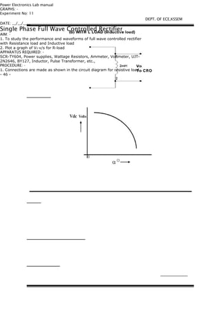 Power Electronics Lab manual
GRAPHS: -
Experiment No: 11
DATE: __/__/____
Single Phase Full Wave Controlled Rectifier
AIM: -
1. To study the performance and waveforms of full wave controlled rectifier
with Resistance load and Inductive load
2. Plot a graph of VO v/s for R-load
APPARATUS REQUIRED: -
SCR-TY604, Power supplies, Wattage Resistors, Ammeter, Voltmeter, UJT-
2N2646, BY127, Inductor, Pulse Transformer, etc.,
PROCEDURE: -
1. Connections are made as shown in the circuit diagram for resistive load.
- 46 -
DEPT. OF ECE,KSSEM
 