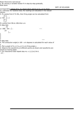 Power Electronics Lab manual
2. By varying a variable resistor R in step-by-step gradually.
Note down
corresponding values of VN, VM, from C.R.O. and VO or Vload or VDC from
d.c.voltmeter for resistive load, the readings are tabulated in the tabular
column
3. If α varies from 0 To 900, then firing angle can be calculated from
⎛V ⎞
α = Sin −1 ⎜ n ⎟
⎜V ⎟
⎝ m⎠
If α varies from 900 to 1800 then α is
in deg rees
⎛V
α = 180 − Sin −1 ⎜ n
⎜V
⎝ m
⎞
⎟
⎟
⎠
in deg rees
4. The conduction angle β= 180 - α in degrees is calculated for each value of
α
5. Plot a graph of VDC or Vload or VO v/s firing angle α
6. Observe the waveforms at different points as shown and waveforms are
traced on tracing paper.
7. For Inductance load repeat step no. s 1,2,3,4,5 & 6.
- 47 -
DEPT. OF ECE,KSSEM
 