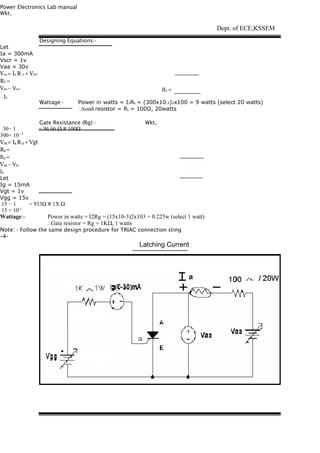 Power Electronics Lab manual
Wkt,
Let
Ia = 300mA
Vscr = 1v
Vaa = 30v
Vaa = Ia R L + Vscr
RL =
Vaa − Vscr
    Ia
30− 1 = 96.66 Ω ≅ 100Ω
300× 10− 3
Vgg = Ig R g + Vgt
Rg =
Rg =
Vgg − Vgt
Ig
Let
Ig = 15mA
Vgt = 1v
Vgg = 15v
15 − 1 = 933Ω ≅ 1X Ω
15 × 10-3
Wattage:- Power in watts = I2Rg = (15x10-3)2x103 = 0.225w (select 1 watt)
∴Gate resistor = Rg = 1KΩ, 1 watts
Note: - Follow the same design procedure for TRIAC connection sting
-4-
Designing Equations:-
Dept. of ECE,KSSEM
RL =
Wattage:- Power in watts = I2RL = (300x10-3)2x100 = 9 watts (select 20 watts)
∴Λοαδ resistor = RL = 100Ω, 20watts
Gate Resistance (Rg):- Wkt,
Latching Current
 