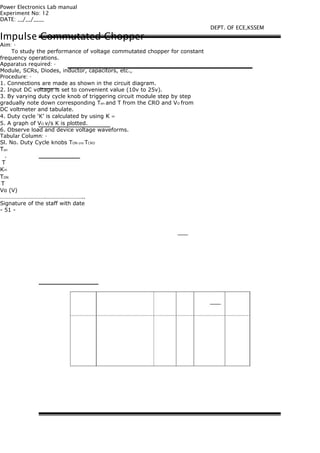 Power Electronics Lab manual
Experiment No: 12
DATE: __/__/____
Impulse Commutated Chopper
Aim: -
To study the performance of voltage commutated chopper for constant
frequency operations.
Apparatus required: -
Module, SCRs, Diodes, inductor, capacitors, etc.,
Procedure: -
1. Connections are made as shown in the circuit diagram.
2. Input DC voltage is set to convenient value (10v to 25v).
3. By varying duty cycle knob of triggering circuit module step by step
gradually note down corresponding Ton and T from the CRO and VO from
DC voltmeter and tabulate.
4. Duty cycle ‘K’ is calculated by using K =
5. A graph of VO v/s K is plotted.
6. Observe load and device voltage waveforms.
Tabular Column: -
Sl. No. Duty Cycle knobs TON cro TCRO
Ton
.
T
K=
TON
T
Vo (V)
………………………….……………………..
Signature of the staff with date
- 51 -
DEPT. OF ECE,KSSEM
 