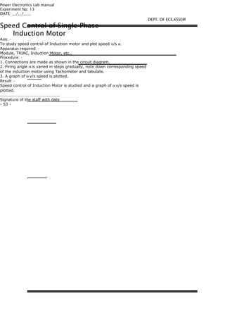 Power Electronics Lab manual
Experiment No: 13
DATE: __/__/____
Speed Control of Single Phase
Induction Motor
Aim: -
To study speed control of Induction motor and plot speed v/s α.
Apparatus required: -
Module, TRIAC, Induction Motor, etc.,
Procedure: -
1. Connections are made as shown in the circuit diagram.
2. Firing angle α is varied in steps gradually, note down corresponding speed
of the induction motor using Tachometer and tabulate.
3. A graph of α v/s speed is plotted.
Result: -
Speed control of Induction Motor is studied and a graph of α v/s speed is
plotted.
………………………….……………………..
Signature of the staff with date
- 53 -
DEPT. OF ECE,KSSEM
 