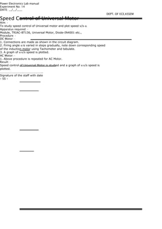 Power Electronics Lab manual
Experiment No: 14
DATE: __/__/____
Speed Control of Universal Motor
Aim: -
To study speed control of Universal motor and plot speed v/s α.
Apparatus required: -
Module, TRIAC-BT136, Universal Motor, Diode-IN4001 etc.,
Procedure: -
DC Motor: -
1. Connections are made as shown in the circuit diagram.
2. Firing angle α is varied in steps gradually, note down corresponding speed
of the induction motor using Tachometer and tabulate.
3. A graph of α v/s speed is plotted.
AC Motor: -
1. Above procedure is repeated for AC Motor.
Result: -
Speed control of Universal Motor is studied and a graph of α v/s speed is
plotted.
………………………….……………………..
Signature of the staff with date
- 55 -
DEPT. OF ECE,KSSEM
 
