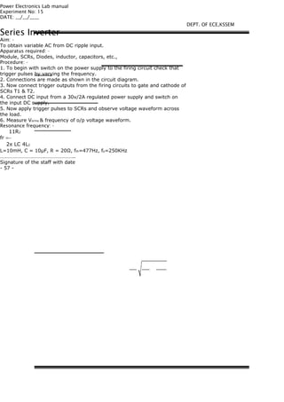 Power Electronics Lab manual
Experiment No: 15
DATE: __/__/____
Series Inverter
Aim: -
To obtain variable AC from DC ripple input.
Apparatus required: -
Module, SCRs, Diodes, inductor, capacitors, etc.,
Procedure: -
1. To begin with switch on the power supply to the firing circuit check that
trigger pulses by varying the frequency.
2. Connections are made as shown in the circuit diagram.
3. Now connect trigger outputs from the firing circuits to gate and cathode of
SCRs T1 & T2.
4. Connect DC input from a 30v/2A regulated power supply and switch on
the input DC supply.
5. Now apply trigger pulses to SCRs and observe voltage waveform across
the load.
6. Measure Vorms & frequency of o/p voltage waveform.
Resonance frequency: -
11R2
fr =−
2π LC 4L2
L=10mH, C = 10μF, R = 20Ω, fth=477Hz, fp=250KHz
…………………………….…………………..
Signature of the staff with date
- 57 -
DEPT. OF ECE,KSSEM
 