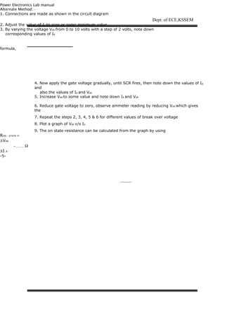 Power Electronics Lab manual
Alternate Method: -
1. Connections are made as shown in the circuit diagram
2. Adjust the value of Ig to zero or some minimum value
3. By varying the voltage Vak from 0 to 10 volts with a step of 2 volts, note down
corresponding values of Ia
formula,
RON - STATE =
∆VAK
=______ Ω
∆I A
-5-
Dept. of ECE,KSSEM
4. Now apply the gate voltage gradually, until SCR fires, then note down the values of Ig
and
also the values of Ia and Vak
5. Increase Vaa to some value and note down Ia and Vak
6. Reduce gate voltage to zero, observe ammeter reading by reducing Vaa which gives
the
values of Ih (holding current) at the point at which, current suddenly drops to zero
7. Repeat the steps 2, 3, 4, 5 & 6 for different values of break over voltage
8. Plot a graph of Vak v/s Ia
9. The on state resistance can be calculated from the graph by using
 