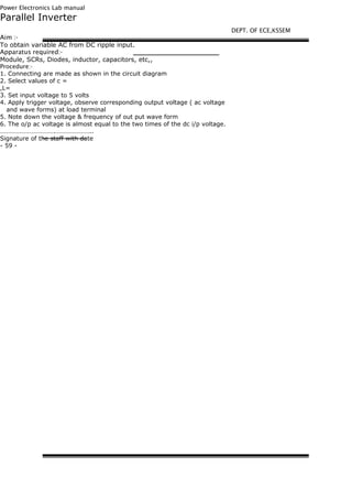 Power Electronics Lab manual
Parallel Inverter
Aim :-
To obtain variable AC from DC ripple input.
Apparatus required:-
Module, SCRs, Diodes, inductor, capacitors, etc,,
Procedure:-
1. Connecting are made as shown in the circuit diagram
2. Select values of c =
,L=
3. Set input voltage to 5 volts
4. Apply trigger voltage, observe corresponding output voltage ( ac voltage
and wave forms) at load terminal
5. Note down the voltage & frequency of out put wave form
6. The o/p ac voltage is almost equal to the two times of the dc i/p voltage.
…………………………….…………………..
Signature of the staff with date
- 59 -
DEPT. OF ECE,KSSEM
 