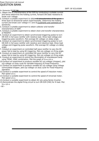 Power Electronics Lab manual
QUESTION BANK
4TH Semester EC/TC/ML
1. Obtain the VI characteristics of the SCR by conducting a suitable current
and hence determine the holding current, forward ON state resistance &
break over voltage.
2. Conduct a suitable experiment to obtain VI characteristics of the given
three layer bi-directional switch experimentally. Determine the holding
current and break over voltage in I and III quadrants and comment on its
sensitivity.
3. Conduct a suitable experiment to obtain collector and transfer
characteristics of IGBT.
4. Conduct a suitable experiment to obtain drain and transfer characteristics
of MOSFET.
5. Conduct an experiment to obtain synchronized triggering pulses to turn
ON SCR in full wave rectifier with resistive load. Show load voltage and
triggering pulse waveform. Plot average DC voltage v/s delay angle.
6. Conduct an experiment to obtain synchronized triggering pulses to turn
ON SCR in full wave rectifier with resistive and inductive load. Show load
voltage and triggering pulse waveform. Plot average DC voltage v/s delay
angle.
7. Conduct an experiment on controlled half wave rectifier to vary the DC
power fed to load by using RC triggering. Plot o/p voltage v/s firing angle.
8. Conduct an experiment on controlled full wave rectifier to vary the DC
power fed to load by using RC triggering. Plot o/p voltage v/s firing angle.
9. Conduct an experiment to control the illumination of incandescent lamp
using TRIAC, DIAC combination. Plot the graph of VORMS v/s α.
10.Conduct an experiment to produce variable DC o/p voltage (chopper), plot
o/p voltage v/s duty cycle for Variable frequency & Fixed Frequency.
11.Conduct an experiment to produce variable DC o/p voltage using voltage
commutated chopper, plot o/p voltage v/s duty cycle for Fixed frequency
operation.
12.Conduct a suitable experiment to control the speed of Induction motor.
Plot speed v/s α.
13.Conduct a suitable experiment to control the speed of Universal motor.
Plot speed v/s α.
14.Conduct a suitable experiment to obtain AC o/p using Series Inverter.
15.Demonstrate the digital firing circuit to turn ON SCR (HW) for R load. Plot
VODC v/s α
- 60 -
DEPT. OF ECE,KSSEM
 