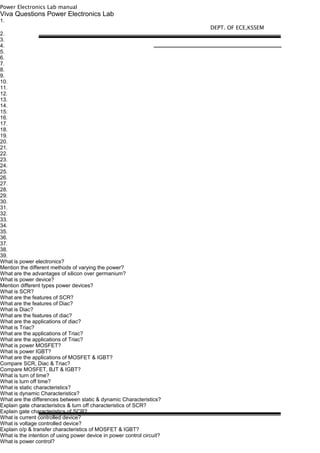 Power Electronics Lab manual
Viva Questions Power Electronics Lab
1.
2.
3.
4.
5.
6.
7.
8.
9.
10.
11.
12.
13.
14.
15.
16.
17.
18.
19.
20.
21.
22.
23.
24.
25.
26.
27.
28.
29.
30.
31.
32.
33.
34.
35.
36.
37.
38.
39.
What is power electronics?
Mention the different methods of varying the power?
What are the advantages of silicon over germanium?
What is power device?
Mention different types power devices?
What is SCR?
What are the features of SCR?
What are the features of Diac?
What is Diac?
What are the features of diac?
What are the applications of diac?
What is Triac?
What are the applications of Triac?
What are the applications of Triac?
What is power MOSFET?
What is power IGBT?
What are the applications of MOSFET & IGBT?
Compare SCR, Diac & Triac?
Compare MOSFET, BJT & IGBT?
What is turn of time?
What is turn off time?
What is static characteristics?
What is dynamic Characteristics?
What are the differences between static & dynamic Characteristics?
Explain gate characteristics & turn off characteristics of SCR?
Explain gate characteristics of SCR?
What is current controlled device?
What is voltage controlled device?
Explain o/p & transfer characteristics of MOSFET & IGBT?
What is the intention of using power device in power control circuit?
What is power control?
DEPT. OF ECE,KSSEM
 