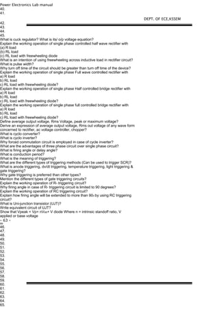 Power Electronics Lab manual
40.
41.
42.
43.
44.
45.
What is cuck regulator? What is its/ o/p voltage equation?
Explain the working operation of single phase controlled half wave rectifier with
(a) R load
(b) RL load
(c) RL load with freewheeling diode
What is an intention of using freewheeling across inductive load in rectifier circuit?
What is pulse width?
Why turn off time of the circuit should be greater than turn off time of the device?
Explain the working operation of single phase Full wave controlled rectifier with
a) R load
b) RL load
c) RL load with freewheeling diode?
Explain the working operation of single phase Half controlled bridge rectifier with
a) R load
b) RL load
c) RL load with freewheeling diode?
Explain the working operation of single phase full controlled bridge rectifier with
a) R load
b) RL load
c) RL load with freewheeling diode?
Define average output voltage, Rms Voltage, peak or maximum voltage?
Derive an expression of average output voltage, Rms out voltage of any wave form
concerned to rectifier, ac voltage controller, chopper?
What is cyclo converter?
What is cyclo inverter?
Why forced commutation circuit is employed in case of cycle inverter?
What are the advantages of three phase circuit over single phase circuit?
What is firing angle or delay angle?
What is conduction period?
What is the meaning of triggering?
What are the different types of triggering methods (Can be used to trigger SCR)?
What is anode triggering, dv/dt triggering, temperature triggering, light triggering &
gate triggering?
Why gate triggering is preferred than other types?
Mention the different types of gate triggering circuits?
Explain the working operation of R- triggering circuit?
Why firing angle in case of R- triggering circuit is limited to 90 degrees?
Explain the working operation of RC triggering circuit?
Explain how firing angle will be extended to more than 900 by using RC triggering
circuit?
What is Uni-junction transistor (UJT)?
Write equivalent circuit of UJT?
Show that Vpeak = Vp= nVBB+ V diode Where n = intrinsic standoff ratio, V
applied or base voltage
- 63 -
BB
46.
47.
48.
49.
50.
51.
52.
53.
54.
55.
56.
57.
58.
59.
60.
61.
62.
63.
64.
65.
DEPT. OF ECE,KSSEM
 