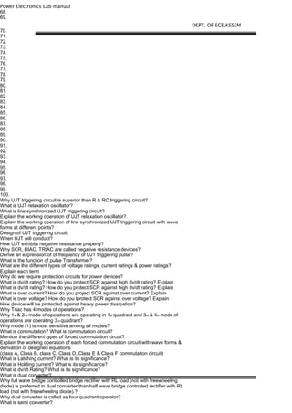 Power Electronics Lab manual
68.
69.
70.
71.
72.
73.
74.
75.
76.
77.
78.
79.
80.
81.
82.
83.
84.
85.
86.
87.
88.
89.
90.
91.
92.
93.
94.
95.
96.
97.
98.
99.
100.
Why UJT triggering circuit is superior than R & RC triggering circuit?
What is UJT relaxation oscillator?
What is line synchronized UJT triggering circuit?
Explain the working operation of UJT relaxation oscillator?
Explain the working operation of line synchronized UJT triggering circuit with wave
forms at different points?
Design of UJT triggering circuit.
When UJT will conduct?
How UJT exhibits negative resistance property?
Why SCR, DIAC, TRIAC are called negative resistance devices?
Derive an expression of of frequency of UJT triggering pulse?
What is the function of pulse Transformer?
What are the different types of voltage ratings, current ratings & power ratings?
Explain each term
Why do we require protection circuits for power devices?
What is dv/dt rating? How do you protect SCR against high dv/dt rating? Explain
What is dv/dt rating? How do you protect SCR against high dv/dt rating? Explain
What is over current? How do you project SCR against over current? Explain
What is over voltage? How do you lprotect SCR against over voltage? Explain
How device will be protected against heavy power dissipation?
Why Triac has 4 modes of operations?
Why 1st & 2nd mode of operations are operating in 1st quadrant and 3rd & 4th mode of
operations are operating 3rd quadrant?
Why mode (1) is most sensitive among all modes?
What is commutation? What is commutation circuit?
Mention the different types of forced commutation circuit?
Explain the working operation of each forced commutation circuit with wave forms &
derivation of designed equations
(class A, Class B, class C, Class D, Class E & Class F commutation circuit)
What is Latching current? What is its significance?
What is Holding current? What is its significance?
What is dv/dt Rating? What is its significance?
What is dual converter?
Why full wave bridge controlled bridge rectifier with RL load (not with freewheeling
diode) is preferred in dual converter than half wave bridge controlled rectifier with RL
load (not with freewheeling diode).?
Why dual converter is called as four quadrant operator?
What is semi converter?
DEPT. OF ECE,KSSEM
 