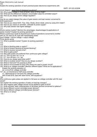 Power Electronics Lab manual
103.
Explain the working operation of each practical power electronics experiments with
circuit diagram, wave forms & designed equations?
104. Why output voltage is more at lesser value of firing angle?
105. What are the differences between uncontrolled output & controlled output?
106. How do you design zener voltage regulator?
107.
How do you select (design) the value of gate resistor and load resistor concerned to
SCR experiment?
108. How do you check SCR, Triac, Diac, Diode, Zener diode, wires by using ohm meter?
109. How do you check an ammeter, voltmeter & power supply?
110. Why load resistor has higher wattage?
111.
What is series inverter? Mention the advantages, disadvantages & applications of
series inverter? Explain its working operation?
What is continuous mode & discontinuous mode of operations concerned to rectifier
with (a). RL load (b) RL load with freewheeling diode.
Input voltage = device voltage + output voltage.
Prove above words
112. What is parallel inverter? Explain its working operation?
113.
114.
115. What is blocking state or region?
116. What is forward blocking & reverse blocking?
117. What is reverse recovery time?
118. What is gate pulse?
119. Why gate pulses are preferred than continuous gate voltage?
120. S.T. turn on time =td + tr+ ts
121. S.T. turn off time = trr + tgr
122. How do you design gate pulse width?
123. What is snubber circuit? How do you design snubber?
124. What is heat sink? Its purpose is what?
125. What is circuit breaker & fuse? Why these are used in power circuit?
126. What is ac voltage controller? Mention different types? What are its applications?
Explain the working operation of
(a). on & off AC voltage controller
127. (b). uni directional or Half wave controller
(c) . Bidirectional or Full wave AC voltage controller
with R load & RL load with wave forms, with equations?
128.
Why continuous gate pulses are applied to full wave ac voltage controller with RL load
circuit?
129. Explain the working operation of static on load tap changer?
130. Why negative gate voltage should not be applied to gate of SCR?
131. Write symbols, static characteristics of all power devices concerned to syllabus?
132. Name different current controlled power devices?
133. Name different voltage controlled power devices?
134. What is I2t rating?
- 65 -
DEPT. OF ECE,KSSEM
 