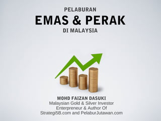 PELABURAN

EMAS & PERAK
          DI MALAYSIA




         MOHD FAIZAN DASUKI
     Malaysian Gold & Silver Investor
        Enterpreneur & Author Of
Strategi5B.com and PelaburJutawan.com
 