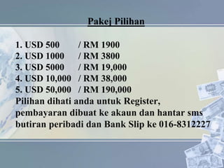 Pakej Pilihan
1. USD 500 / RM 1900
2. USD 1000 / RM 3800
3. USD 5000 / RM 19,000
4. USD 10,000 / RM 38,000
5. USD 50,000 / RM 190,000
Pilihan dihati anda untuk Register,
pembayaran dibuat ke akaun dan hantar sms
butiran peribadi dan Bank Slip ke 016-8312227
 