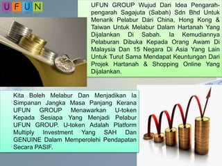 UFUN GROUP Wujud Dari Idea Pengarah-
pengarah Sagajuta (Sabah) Sdn Bhd Untuk
Menarik Pelabur Dari China, Hong Kong &
Taiwan Untuk Melabur Dalam Hartanah Yang
Dijalankan Di Sabah. Ia Kemudiannya
Pelaburan Dibuka Kepada Orang Awam Di
Malaysia Dan 15 Negara Di Asia Yang Lain
Untuk Turut Sama Mendapat Keuntungan Dari
Projek Hartanah & Shopping Online Yang
Dijalankan.
Kita Boleh Melabur Dan Menjadikan Ia
Simpanan Jangka Masa Panjang Kerana
UFUN GROUP Menawarkan U-token
Kepada Sesiapa Yang Menjadi Pelabur
UFUN GROUP. U-token Adalah Platform
Multiply Investment Yang SAH Dan
GENUINE Dalam Memperolehi Pendapatan
Secara PASIF.
 
